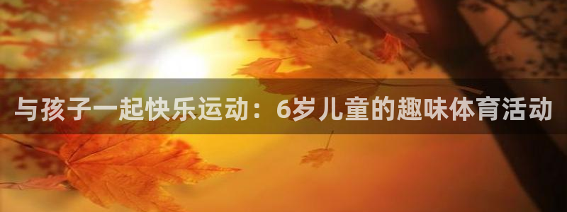 风速体育直播app：与孩子一起快乐运动：6岁儿童的趣味体育活动